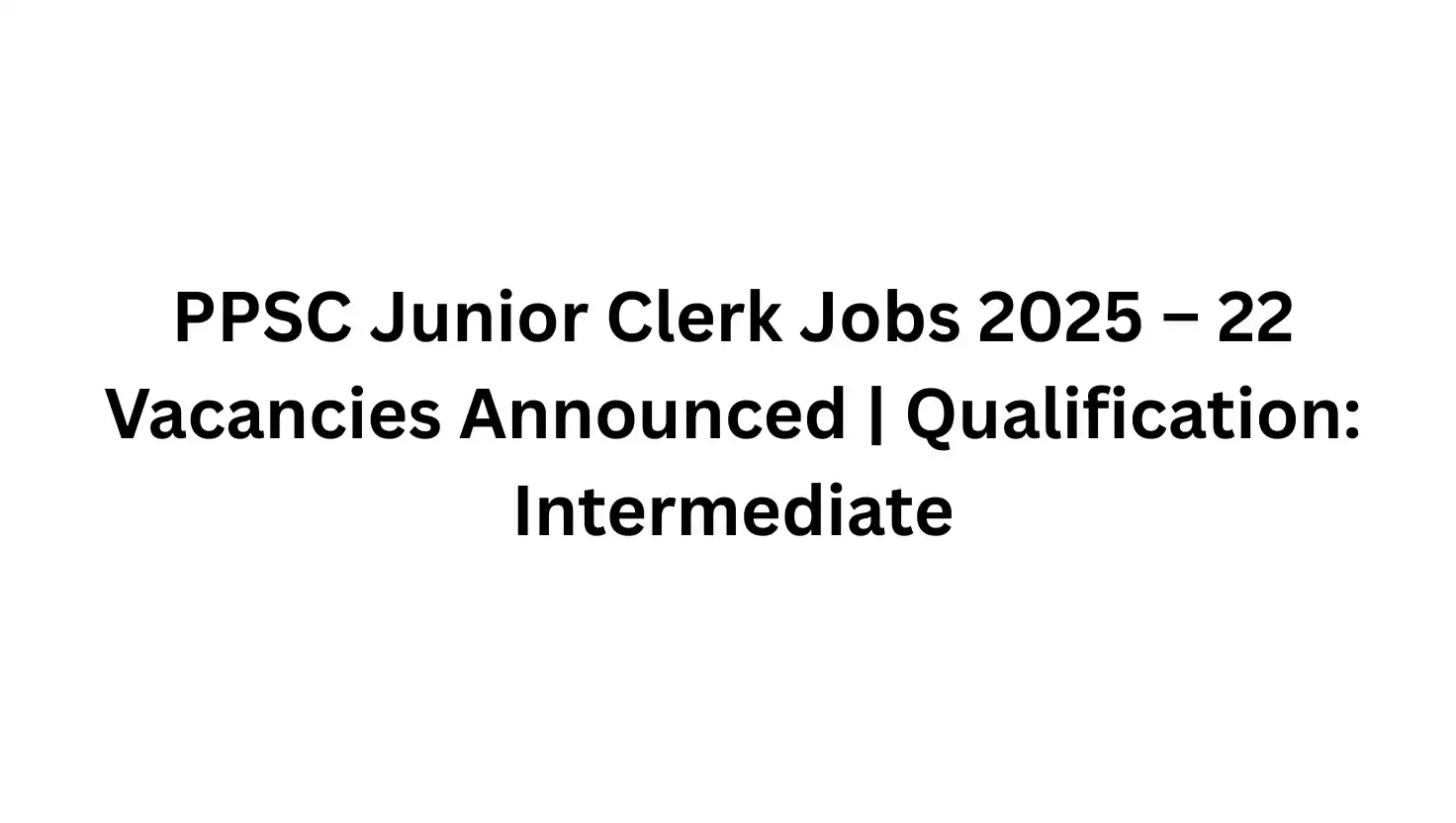 PPSC Junior Clerk Jobs 2025 – 22 Vacancies Announced | Qualification: Intermediate